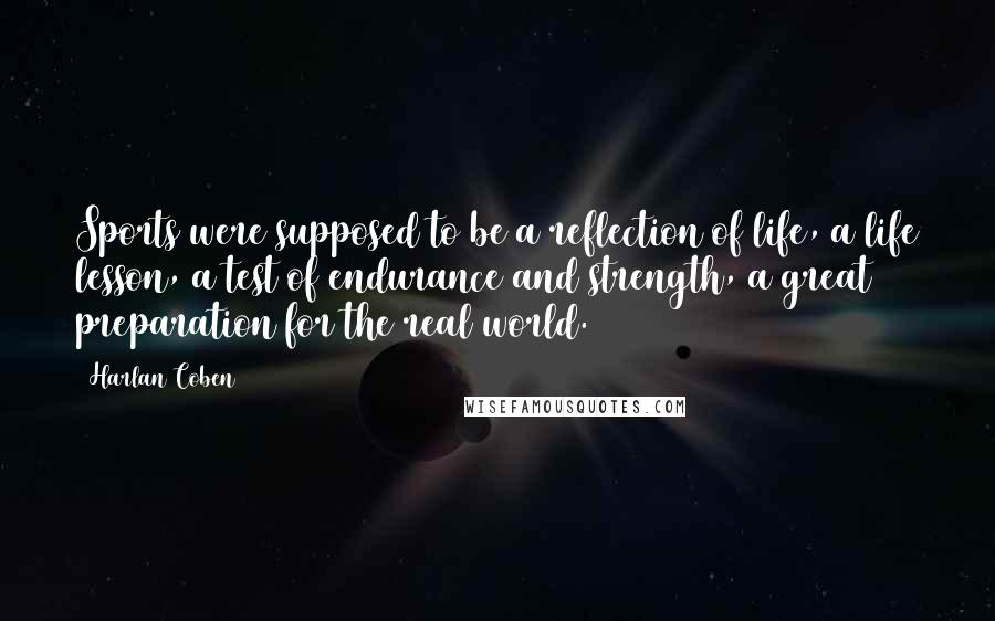 Harlan Coben Quotes: Sports were supposed to be a reflection of life, a life lesson, a test of endurance and strength, a great preparation for the real world.