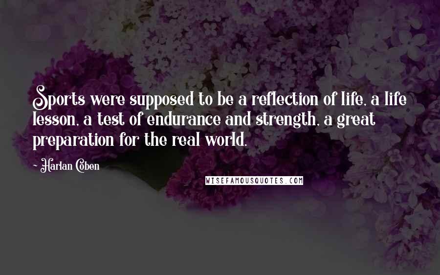 Harlan Coben Quotes: Sports were supposed to be a reflection of life, a life lesson, a test of endurance and strength, a great preparation for the real world.