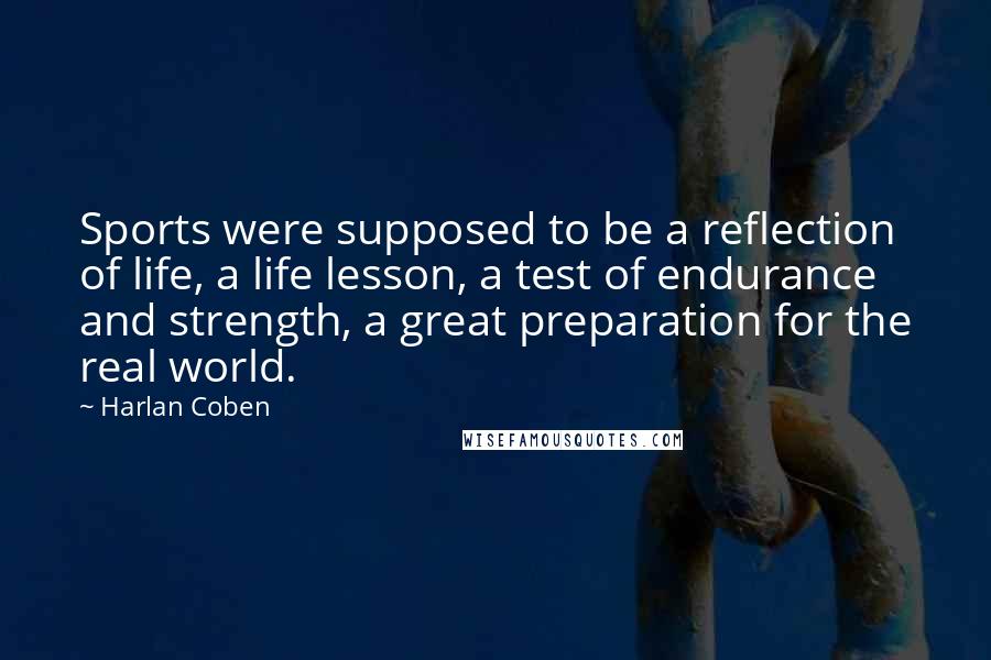 Harlan Coben Quotes: Sports were supposed to be a reflection of life, a life lesson, a test of endurance and strength, a great preparation for the real world.