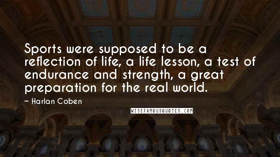 Harlan Coben Quotes: Sports were supposed to be a reflection of life, a life lesson, a test of endurance and strength, a great preparation for the real world.