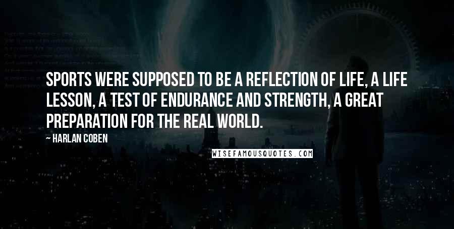 Harlan Coben Quotes: Sports were supposed to be a reflection of life, a life lesson, a test of endurance and strength, a great preparation for the real world.