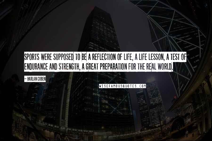 Harlan Coben Quotes: Sports were supposed to be a reflection of life, a life lesson, a test of endurance and strength, a great preparation for the real world.