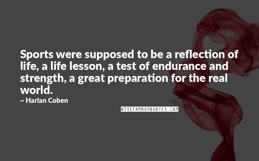 Harlan Coben Quotes: Sports were supposed to be a reflection of life, a life lesson, a test of endurance and strength, a great preparation for the real world.