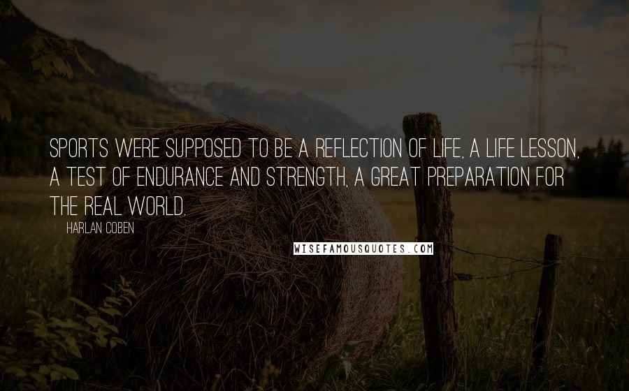 Harlan Coben Quotes: Sports were supposed to be a reflection of life, a life lesson, a test of endurance and strength, a great preparation for the real world.