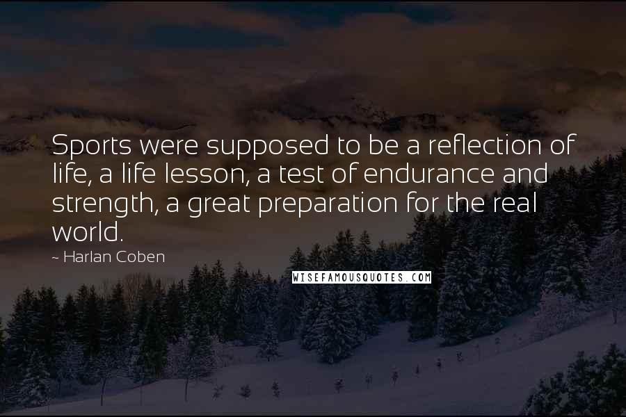 Harlan Coben Quotes: Sports were supposed to be a reflection of life, a life lesson, a test of endurance and strength, a great preparation for the real world.