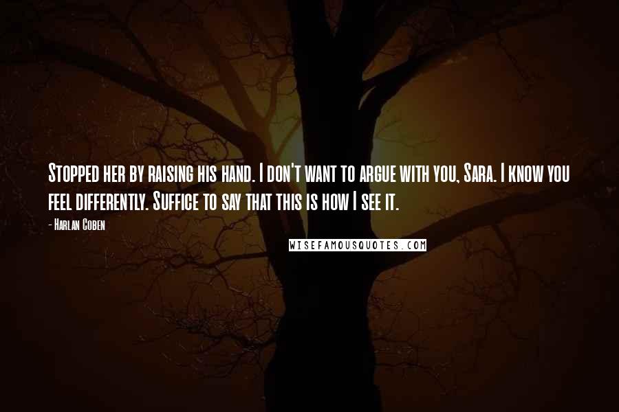 Harlan Coben Quotes: Stopped her by raising his hand. I don't want to argue with you, Sara. I know you feel differently. Suffice to say that this is how I see it.