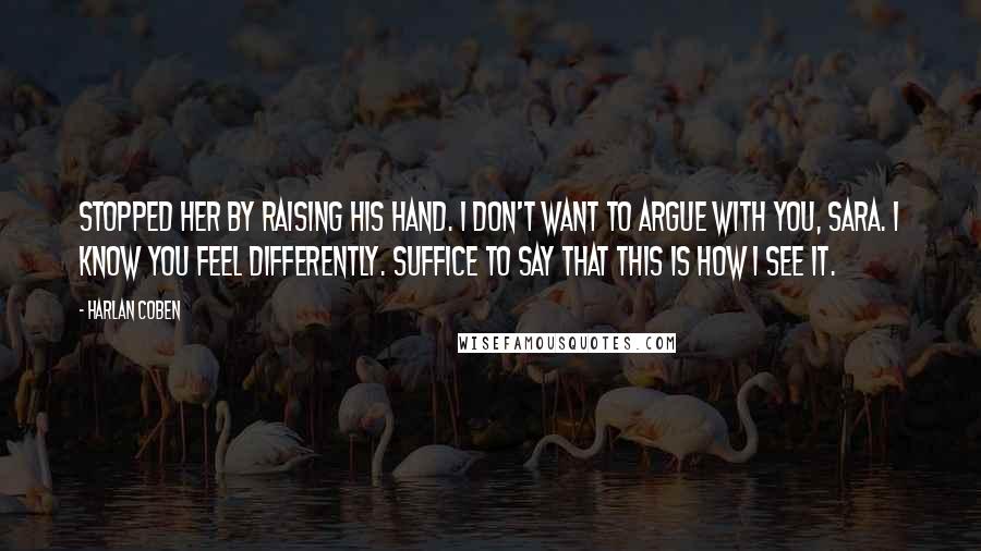 Harlan Coben Quotes: Stopped her by raising his hand. I don't want to argue with you, Sara. I know you feel differently. Suffice to say that this is how I see it.