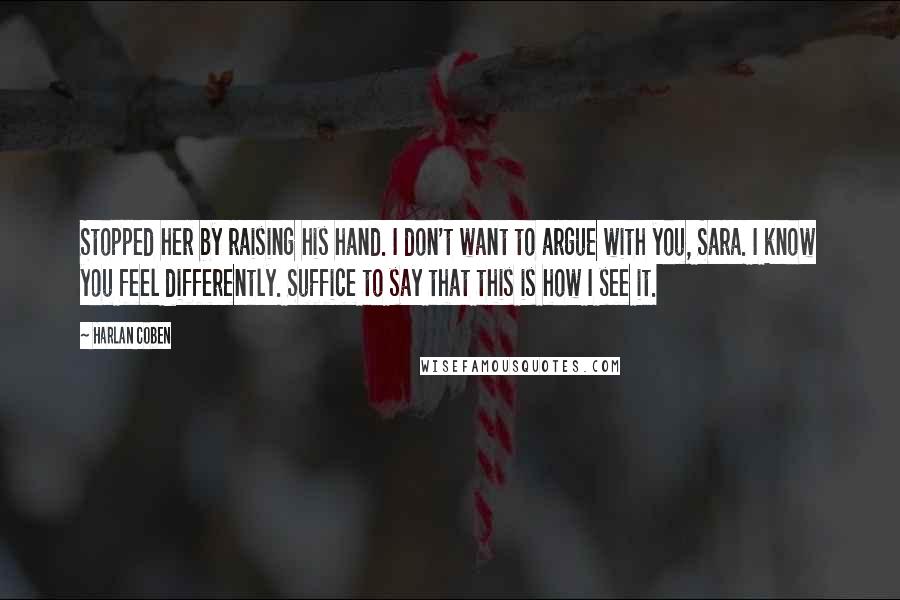 Harlan Coben Quotes: Stopped her by raising his hand. I don't want to argue with you, Sara. I know you feel differently. Suffice to say that this is how I see it.