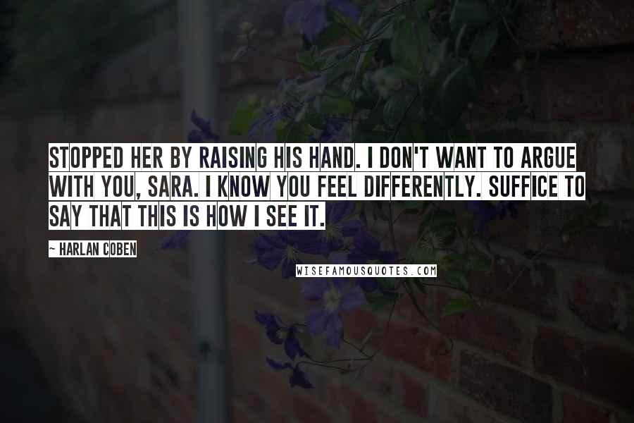 Harlan Coben Quotes: Stopped her by raising his hand. I don't want to argue with you, Sara. I know you feel differently. Suffice to say that this is how I see it.