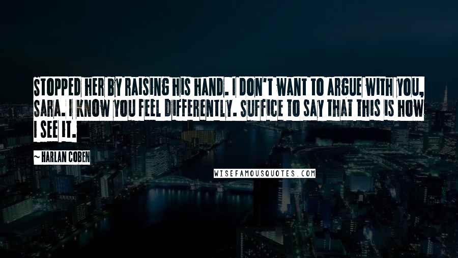 Harlan Coben Quotes: Stopped her by raising his hand. I don't want to argue with you, Sara. I know you feel differently. Suffice to say that this is how I see it.