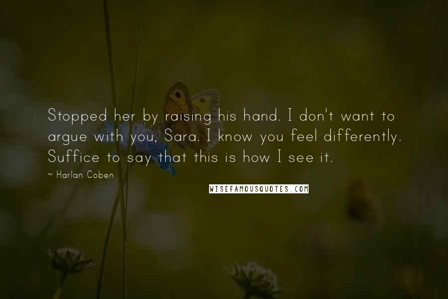 Harlan Coben Quotes: Stopped her by raising his hand. I don't want to argue with you, Sara. I know you feel differently. Suffice to say that this is how I see it.