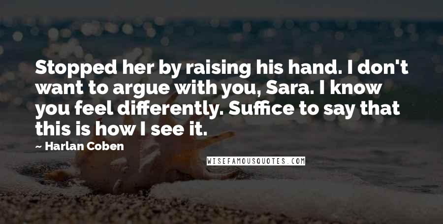 Harlan Coben Quotes: Stopped her by raising his hand. I don't want to argue with you, Sara. I know you feel differently. Suffice to say that this is how I see it.