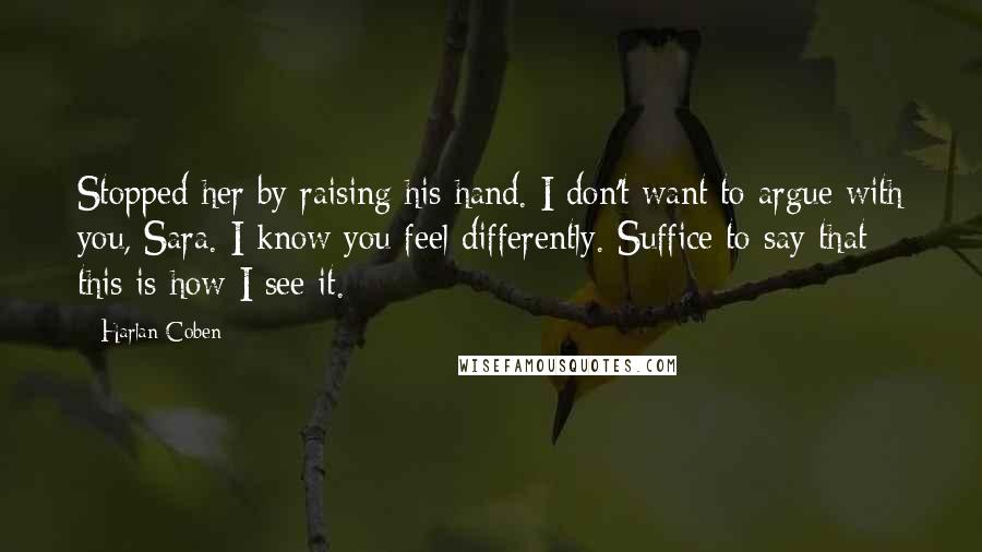 Harlan Coben Quotes: Stopped her by raising his hand. I don't want to argue with you, Sara. I know you feel differently. Suffice to say that this is how I see it.