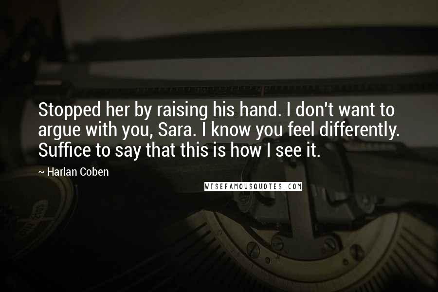 Harlan Coben Quotes: Stopped her by raising his hand. I don't want to argue with you, Sara. I know you feel differently. Suffice to say that this is how I see it.