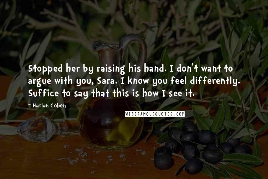Harlan Coben Quotes: Stopped her by raising his hand. I don't want to argue with you, Sara. I know you feel differently. Suffice to say that this is how I see it.
