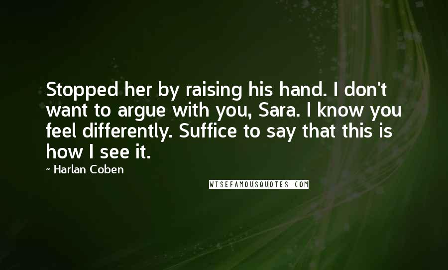 Harlan Coben Quotes: Stopped her by raising his hand. I don't want to argue with you, Sara. I know you feel differently. Suffice to say that this is how I see it.