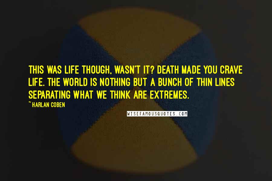 Harlan Coben Quotes: This was life though, wasn't it? Death made you crave life. The world is nothing but a bunch of thin lines separating what we think are extremes.