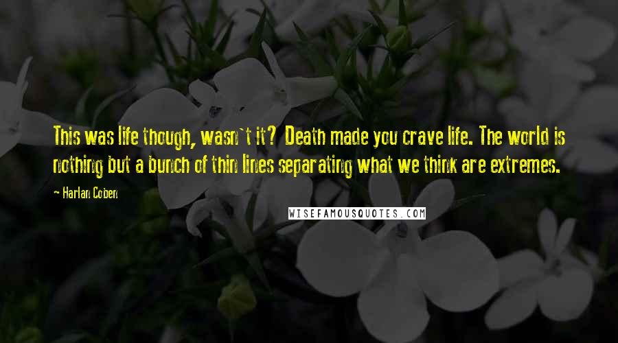 Harlan Coben Quotes: This was life though, wasn't it? Death made you crave life. The world is nothing but a bunch of thin lines separating what we think are extremes.