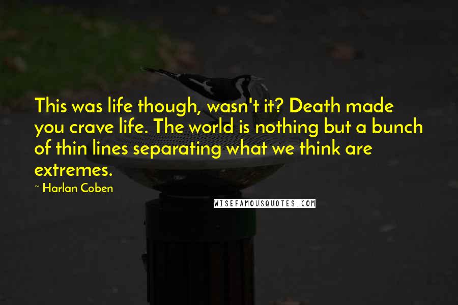 Harlan Coben Quotes: This was life though, wasn't it? Death made you crave life. The world is nothing but a bunch of thin lines separating what we think are extremes.