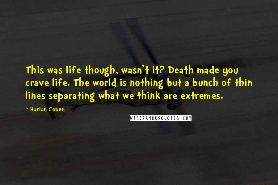 Harlan Coben Quotes: This was life though, wasn't it? Death made you crave life. The world is nothing but a bunch of thin lines separating what we think are extremes.