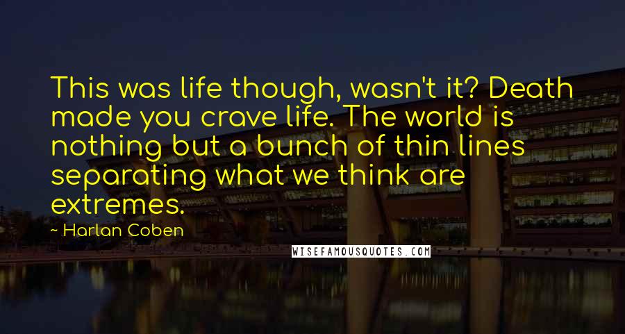 Harlan Coben Quotes: This was life though, wasn't it? Death made you crave life. The world is nothing but a bunch of thin lines separating what we think are extremes.