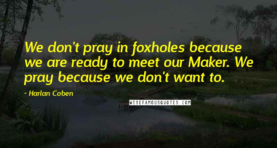 Harlan Coben Quotes: We don't pray in foxholes because we are ready to meet our Maker. We pray because we don't want to.