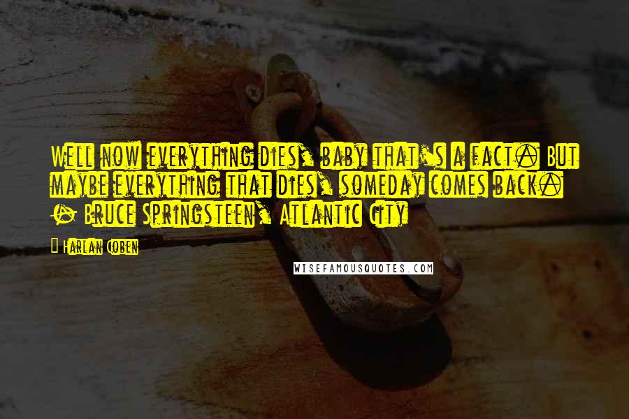 Harlan Coben Quotes: Well now everything dies, baby that's a fact. But maybe everything that dies, someday comes back. - Bruce Springsteen, Atlantic City
