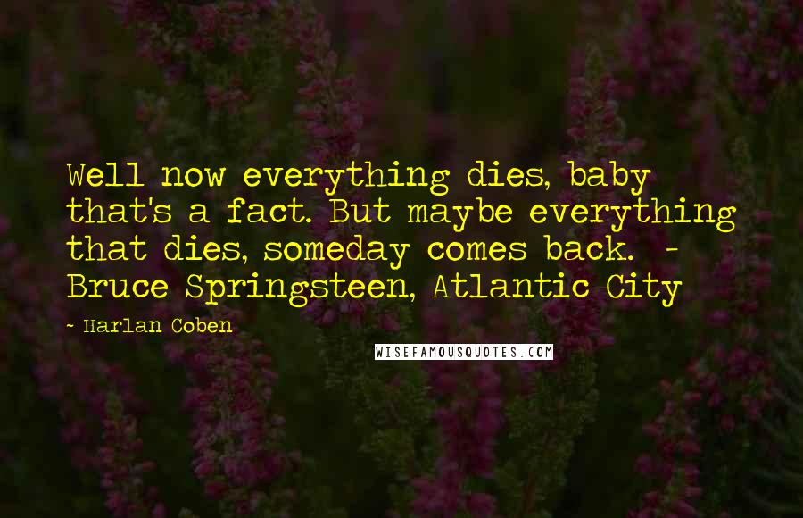 Harlan Coben Quotes: Well now everything dies, baby that's a fact. But maybe everything that dies, someday comes back. - Bruce Springsteen, Atlantic City