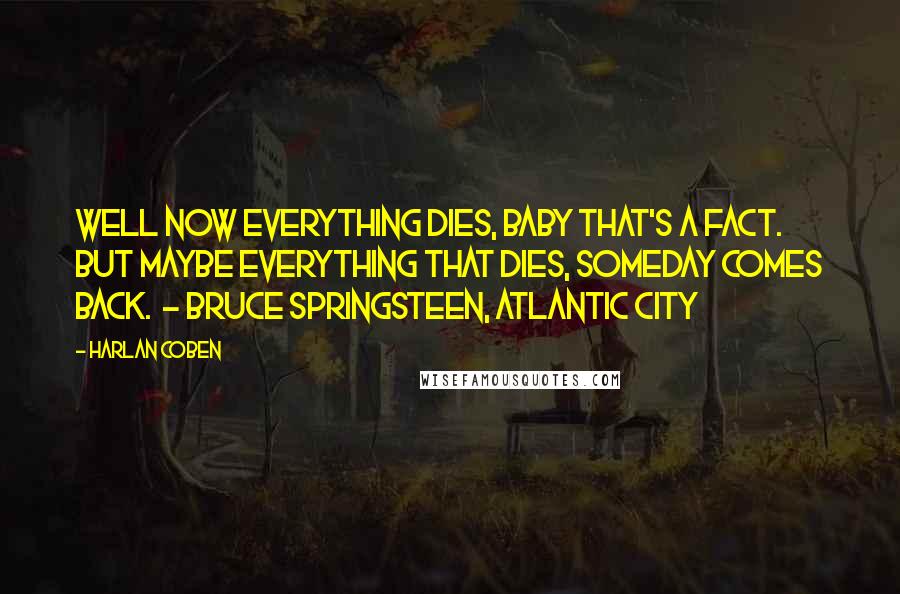 Harlan Coben Quotes: Well now everything dies, baby that's a fact. But maybe everything that dies, someday comes back.  - Bruce Springsteen, Atlantic City