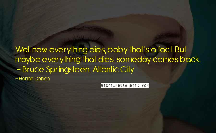 Harlan Coben Quotes: Well now everything dies, baby that's a fact. But maybe everything that dies, someday comes back.  - Bruce Springsteen, Atlantic City