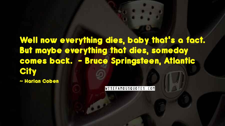 Harlan Coben Quotes: Well now everything dies, baby that's a fact. But maybe everything that dies, someday comes back. - Bruce Springsteen, Atlantic City