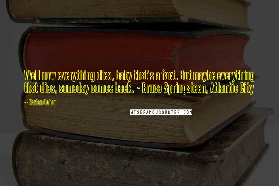 Harlan Coben Quotes: Well now everything dies, baby that's a fact. But maybe everything that dies, someday comes back. - Bruce Springsteen, Atlantic City
