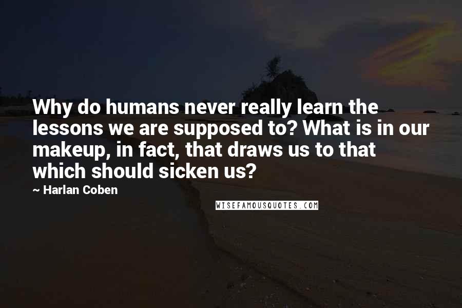 Harlan Coben Quotes: Why do humans never really learn the lessons we are supposed to? What is in our makeup, in fact, that draws us to that which should sicken us?