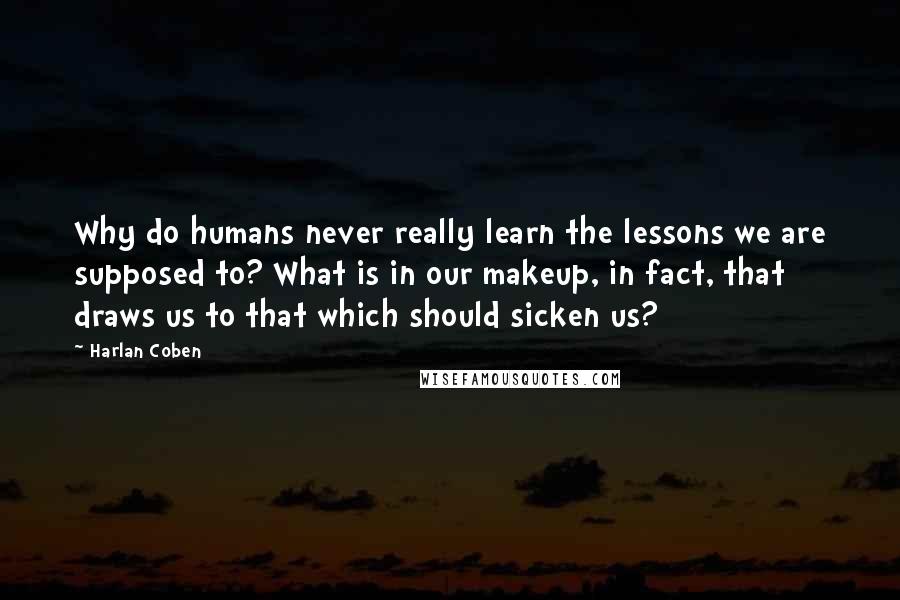 Harlan Coben Quotes: Why do humans never really learn the lessons we are supposed to? What is in our makeup, in fact, that draws us to that which should sicken us?