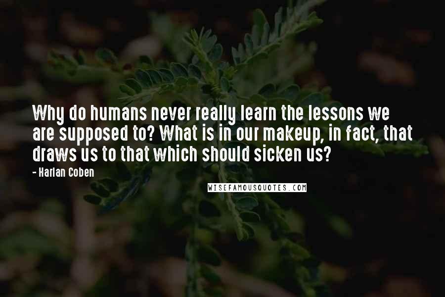 Harlan Coben Quotes: Why do humans never really learn the lessons we are supposed to? What is in our makeup, in fact, that draws us to that which should sicken us?