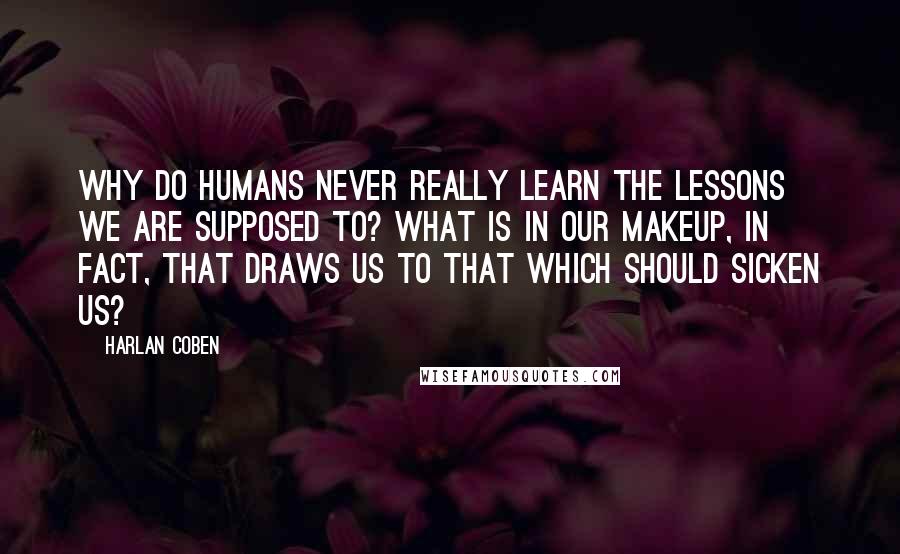 Harlan Coben Quotes: Why do humans never really learn the lessons we are supposed to? What is in our makeup, in fact, that draws us to that which should sicken us?