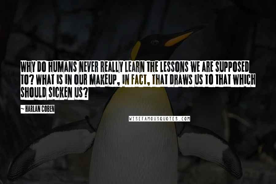 Harlan Coben Quotes: Why do humans never really learn the lessons we are supposed to? What is in our makeup, in fact, that draws us to that which should sicken us?