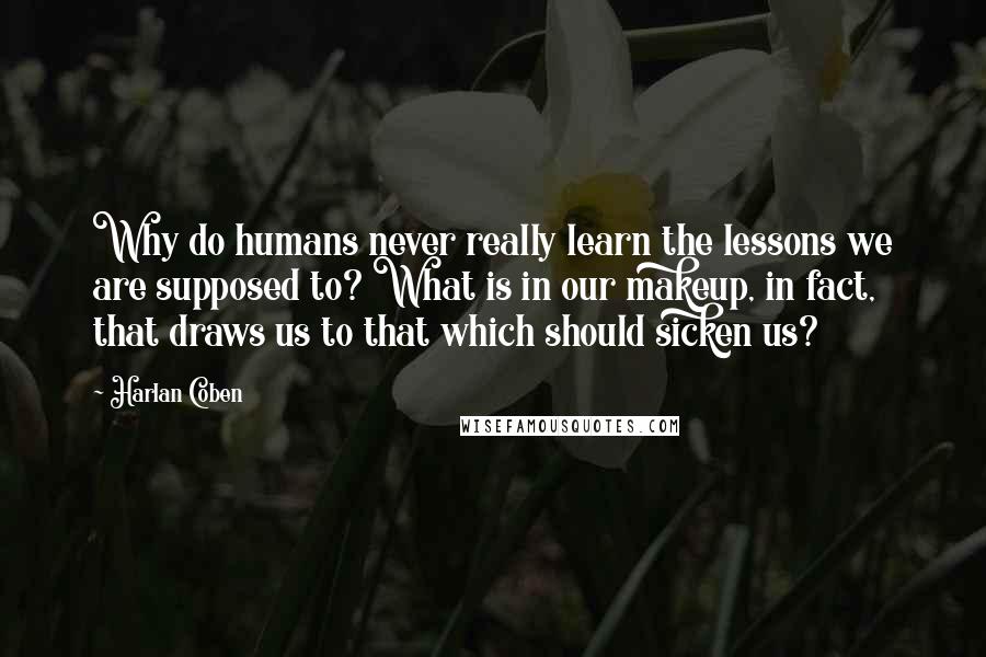 Harlan Coben Quotes: Why do humans never really learn the lessons we are supposed to? What is in our makeup, in fact, that draws us to that which should sicken us?