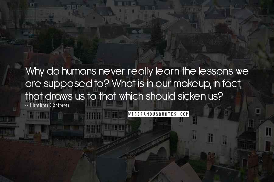 Harlan Coben Quotes: Why do humans never really learn the lessons we are supposed to? What is in our makeup, in fact, that draws us to that which should sicken us?