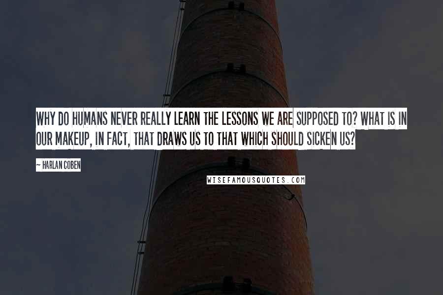 Harlan Coben Quotes: Why do humans never really learn the lessons we are supposed to? What is in our makeup, in fact, that draws us to that which should sicken us?