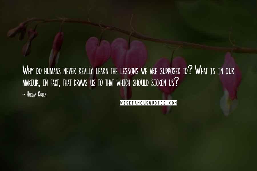Harlan Coben Quotes: Why do humans never really learn the lessons we are supposed to? What is in our makeup, in fact, that draws us to that which should sicken us?