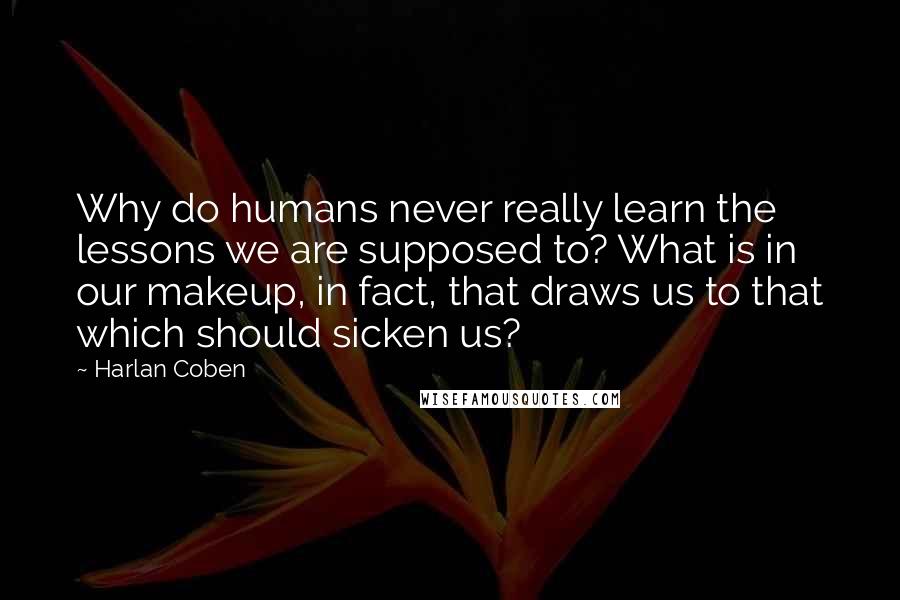 Harlan Coben Quotes: Why do humans never really learn the lessons we are supposed to? What is in our makeup, in fact, that draws us to that which should sicken us?