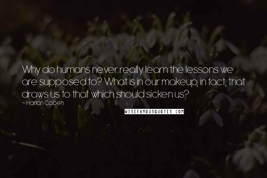 Harlan Coben Quotes: Why do humans never really learn the lessons we are supposed to? What is in our makeup, in fact, that draws us to that which should sicken us?