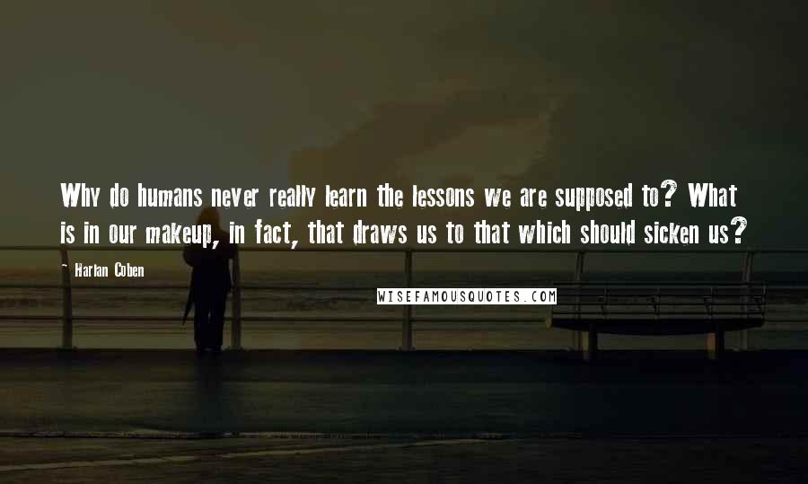 Harlan Coben Quotes: Why do humans never really learn the lessons we are supposed to? What is in our makeup, in fact, that draws us to that which should sicken us?