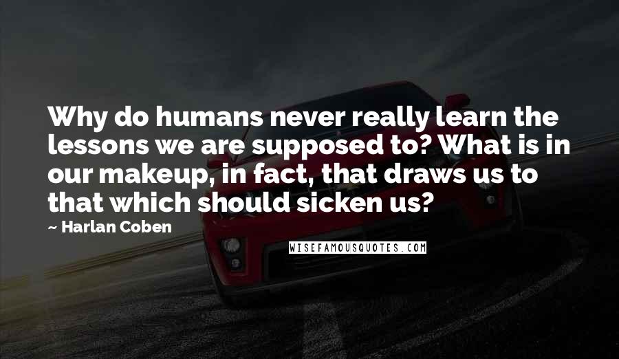 Harlan Coben Quotes: Why do humans never really learn the lessons we are supposed to? What is in our makeup, in fact, that draws us to that which should sicken us?