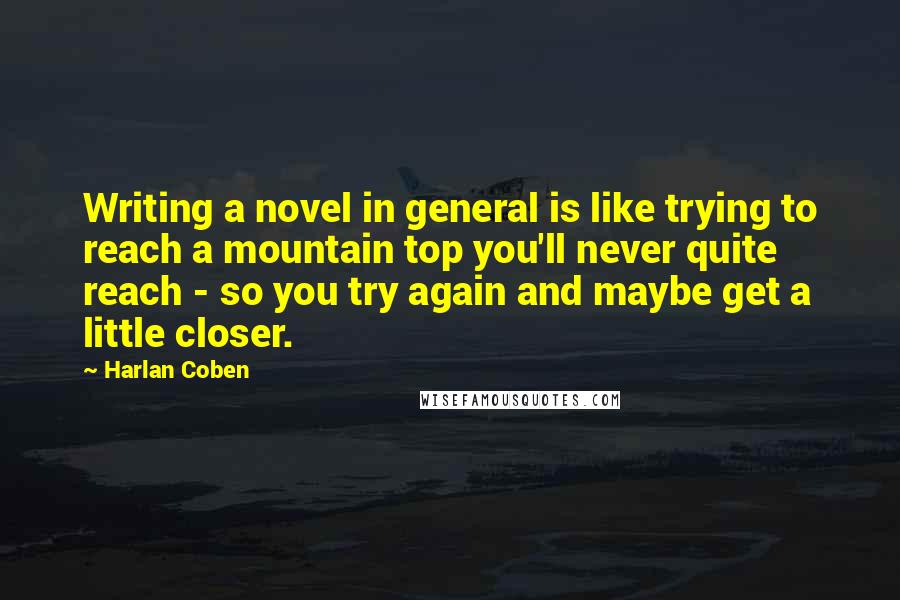 Harlan Coben Quotes: Writing a novel in general is like trying to reach a mountain top you'll never quite reach - so you try again and maybe get a little closer.