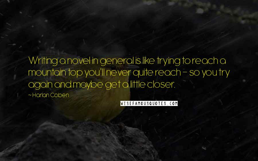 Harlan Coben Quotes: Writing a novel in general is like trying to reach a mountain top you'll never quite reach - so you try again and maybe get a little closer.