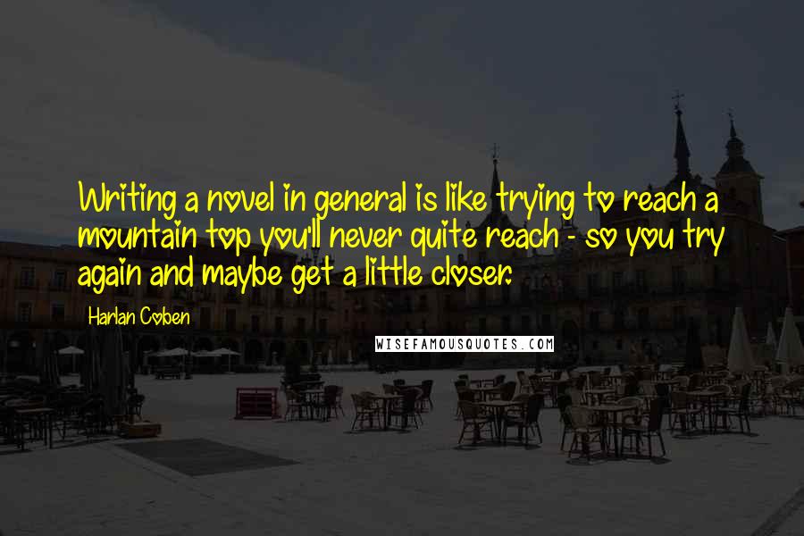 Harlan Coben Quotes: Writing a novel in general is like trying to reach a mountain top you'll never quite reach - so you try again and maybe get a little closer.