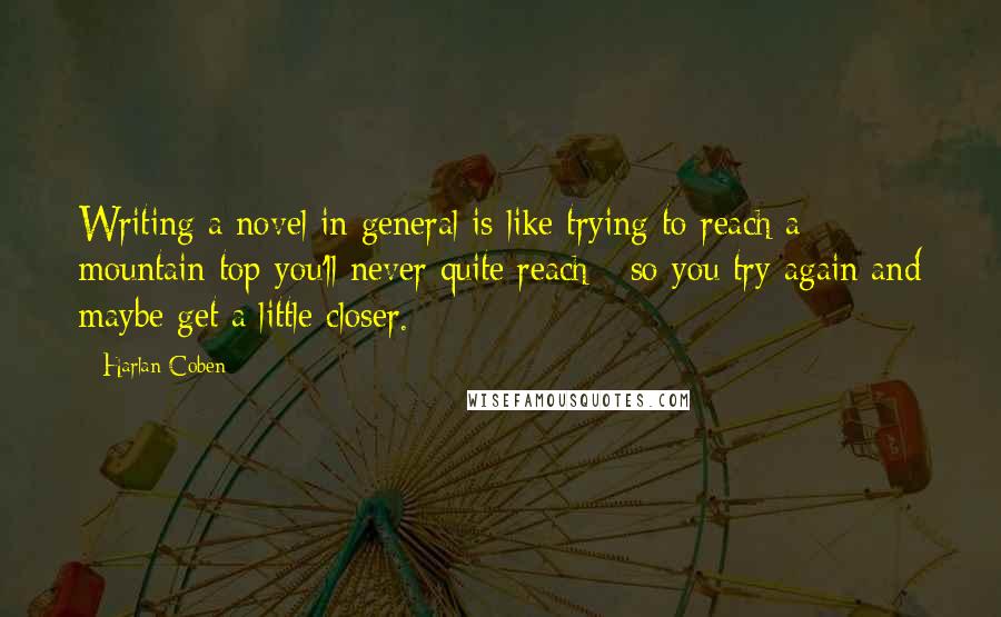 Harlan Coben Quotes: Writing a novel in general is like trying to reach a mountain top you'll never quite reach - so you try again and maybe get a little closer.
