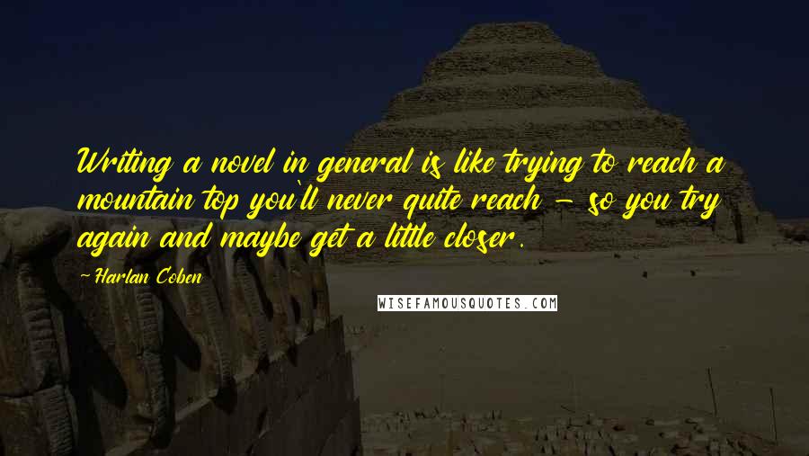 Harlan Coben Quotes: Writing a novel in general is like trying to reach a mountain top you'll never quite reach - so you try again and maybe get a little closer.